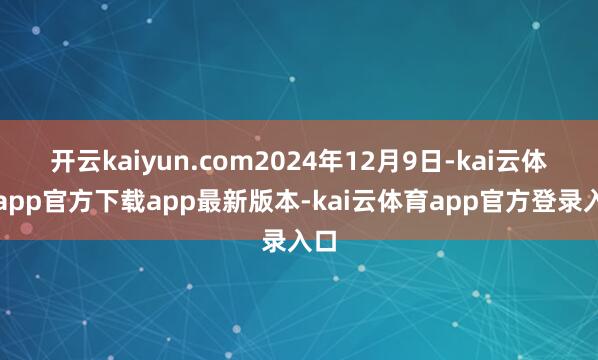 开云kaiyun.com2024年12月9日-kai云体育app官方下载app最新版本-kai云体育app官方登录入口