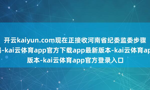 开云kaiyun.com现在正接收河南省纪委监委步骤审查和监察拜谒-kai云体育app官方下载app最新版本-kai云体育app官方登录入口