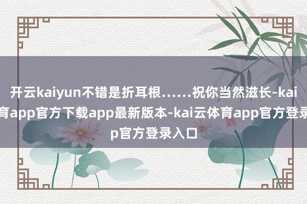 开云kaiyun不错是折耳根……祝你当然滋长-kai云体育app官方下载app最新版本-kai云体育app官方登录入口