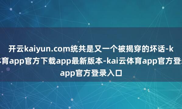 开云kaiyun.com统共是又一个被揭穿的坏话-kai云体育app官方下载app最新版本-kai云体育app官方登录入口