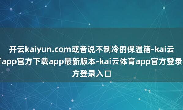 开云kaiyun.com或者说不制冷的保温箱-kai云体育app官方下载app最新版本-kai云体育app官方登录入口