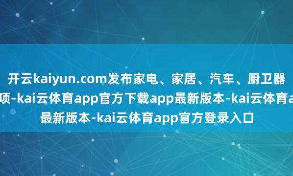 开云kaiyun.com发布家电、家居、汽车、厨卫器用等国度程序57项-kai云体育app官方下载app最新版本-kai云体育app官方登录入口