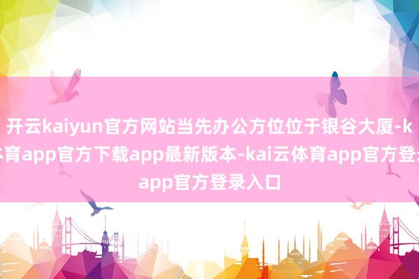 开云kaiyun官方网站当先办公方位位于银谷大厦-kai云体育app官方下载app最新版本-kai云体育app官方登录入口