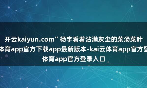 开云kaiyun.com”杨宇看着沾满灰尘的菜汤菜叶-kai云体育app官方下载app最新版本-kai云体育app官方登录入口