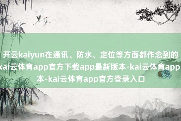 开云kaiyun在通讯、防水、定位等方面都作念到的同级天花板-kai云体育app官方下载app最新版本-kai云体育app官方登录入口