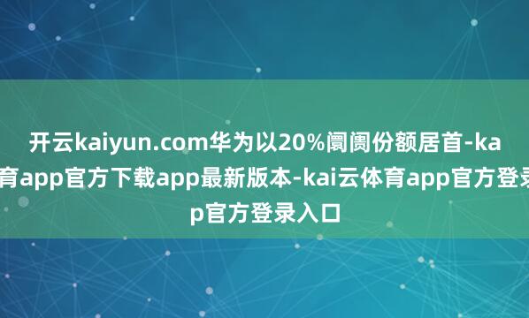 开云kaiyun.com华为以20%阛阓份额居首-kai云体育app官方下载app最新版本-kai云体育app官方登录入口