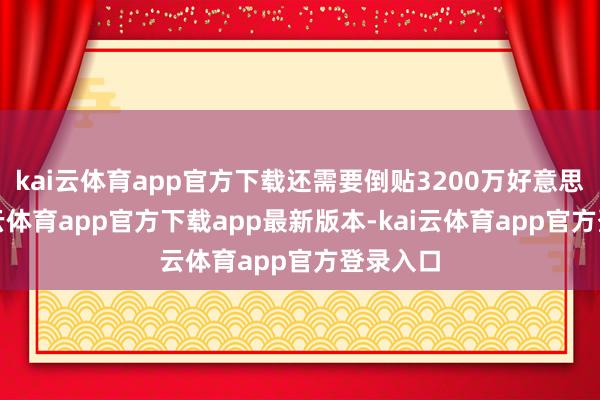 kai云体育app官方下载还需要倒贴3200万好意思元-kai云体育app官方下载app最新版本-kai云体育app官方登录入口