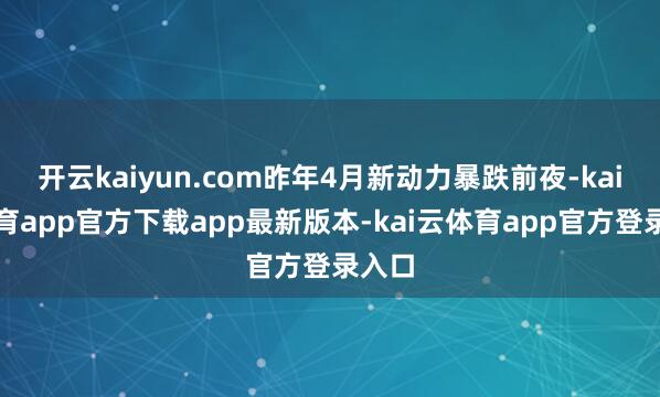 开云kaiyun.com昨年4月新动力暴跌前夜-kai云体育app官方下载app最新版本-kai云体育app官方登录入口