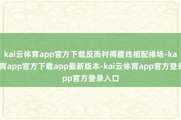kai云体育app官方下载反而衬得腰线相配排场-kai云体育app官方下载app最新版本-kai云体育app官方登录入口