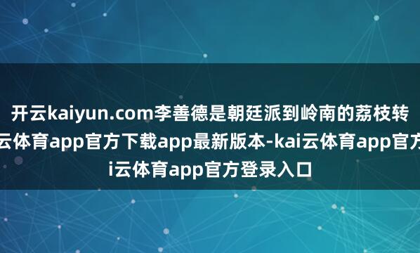 开云kaiyun.com李善德是朝廷派到岭南的荔枝转运使-kai云体育app官方下载app最新版本-kai云体育app官方登录入口
