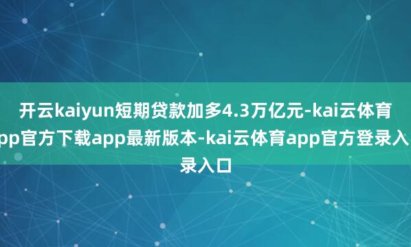 开云kaiyun短期贷款加多4.3万亿元-kai云体育app官方下载app最新版本-kai云体育app官方登录入口