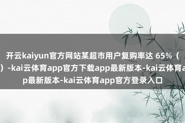 开云kaiyun官方网站某超市用户复购率达 65%(行业平均仅 20%)-kai云体育app官方下载app最新版本-kai云体育app官方登录入口