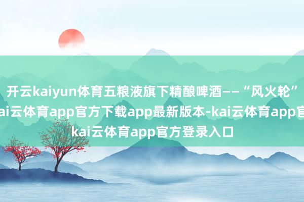 开云kaiyun体育五粮液旗下精酿啤酒——“风火轮”矜重发布-kai云体育app官方下载app最新版本-kai云体育app官方登录入口