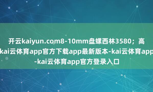 开云kaiyun.com8-10mm盘螺西林3580；高线北台3590-kai云体育app官方下载app最新版本-kai云体育app官方登录入口