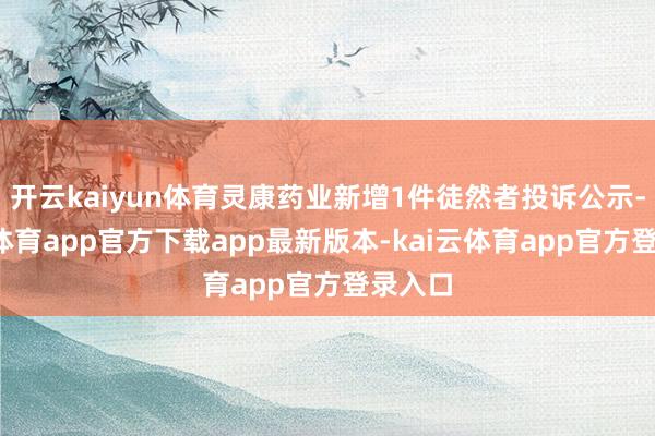 开云kaiyun体育灵康药业新增1件徒然者投诉公示-kai云体育app官方下载app最新版本-kai云体育app官方登录入口