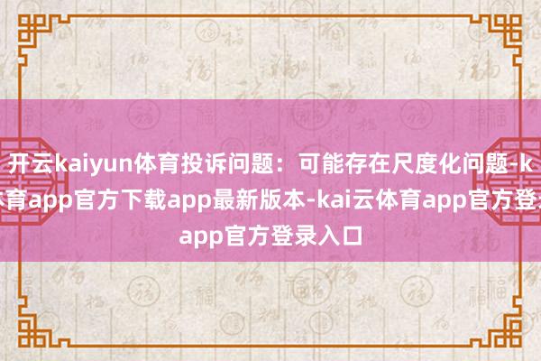 开云kaiyun体育投诉问题：可能存在尺度化问题-kai云体育app官方下载app最新版本-kai云体育app官方登录入口