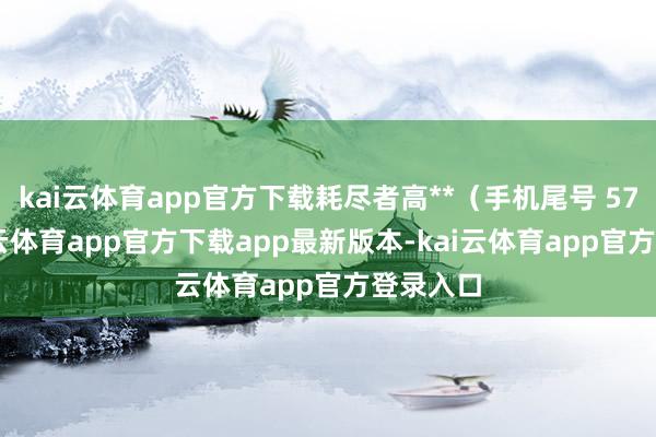 kai云体育app官方下载耗尽者高**（手机尾号 5755-kai云体育app官方下载app最新版本-kai云体育app官方登录入口