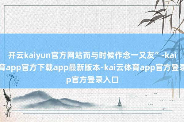 开云kaiyun官方网站而与时候作念一又友”-kai云体育app官方下载app最新版本-kai云体育app官方登录入口