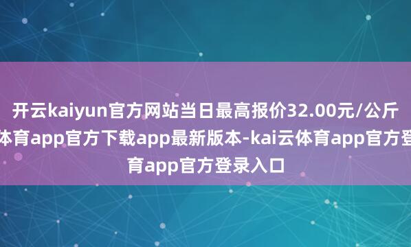 开云kaiyun官方网站当日最高报价32.00元/公斤-kai云体育app官方下载app最新版本-kai云体育app官方登录入口