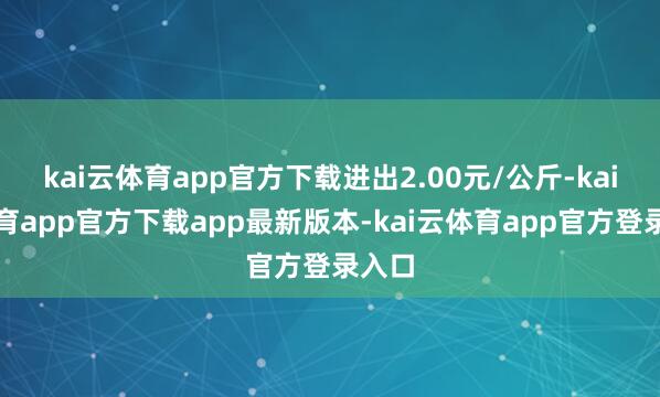 kai云体育app官方下载进出2.00元/公斤-kai云体育app官方下载app最新版本-kai云体育app官方登录入口