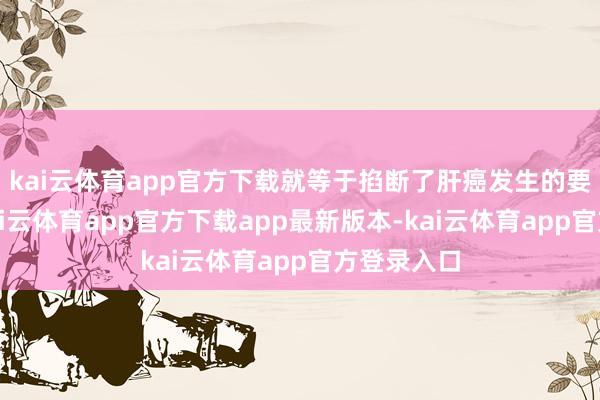 kai云体育app官方下载就等于掐断了肝癌发生的要津链条-kai云体育app官方下载app最新版本-kai云体育app官方登录入口