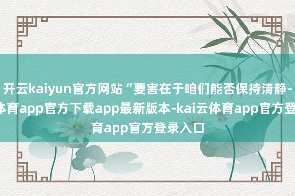 开云kaiyun官方网站“要害在于咱们能否保持清静-kai云体育app官方下载app最新版本-kai云体育app官方登录入口