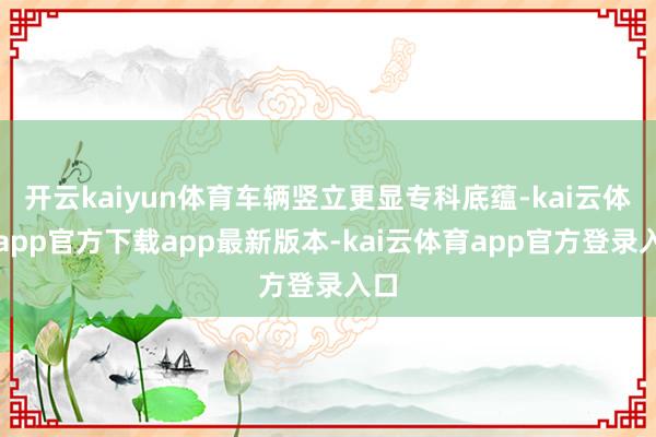 开云kaiyun体育车辆竖立更显专科底蕴-kai云体育app官方下载app最新版本-kai云体育app官方登录入口