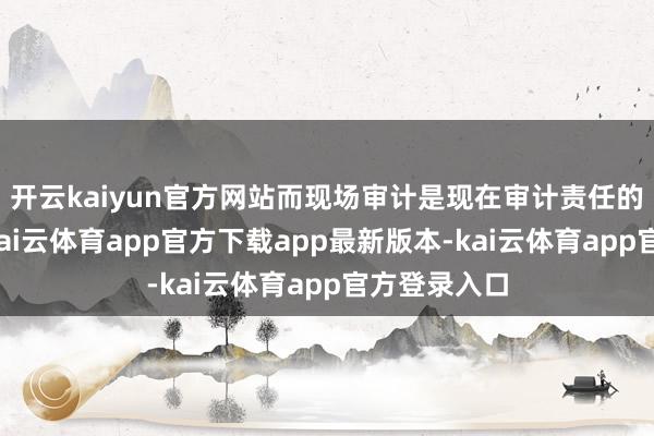 开云kaiyun官方网站而现场审计是现在审计责任的遑急法子-kai云体育app官方下载app最新版本-kai云体育app官方登录入口