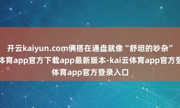 开云kaiyun.com俩搭在通盘就像“舒坦的吵杂”-kai云体育app官方下载app最新版本-kai云体育app官方登录入口