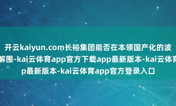 开云kaiyun.com长裕集团能否在本领国产化的波澜中着实兑现阛阓解围-kai云体育app官方下载app最新版本-kai云体育app官方登录入口